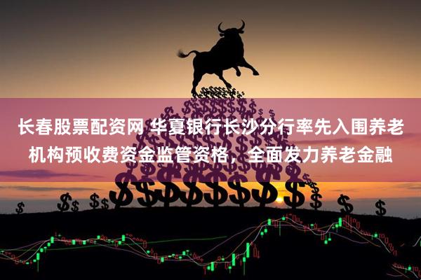 长春股票配资网 华夏银行长沙分行率先入围养老机构预收费资金监管资格，全面发力养老金融
