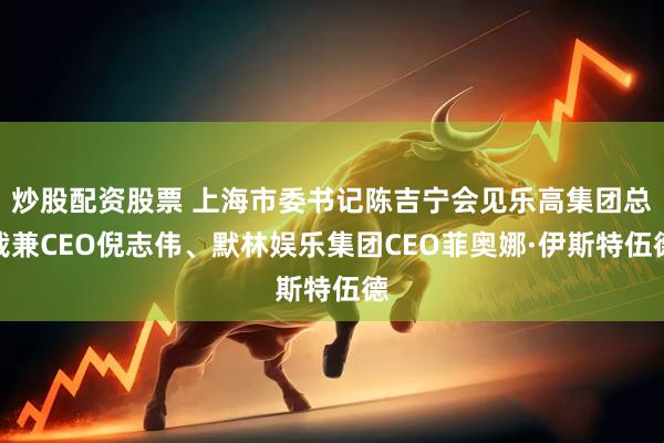 炒股配资股票 上海市委书记陈吉宁会见乐高集团总裁兼CEO倪志伟、默林娱乐集团CEO菲奥娜·伊斯特伍德