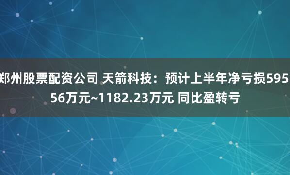郑州股票配资公司 天箭科技：预计上半年净亏损595.56万元~1182.23万元 同比盈转亏