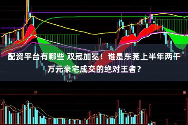 配资平台有哪些 双冠加冕！谁是东莞上半年两千万元豪宅成交的绝对王者？