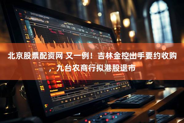 北京股票配资网 又一例！吉林金控出手要约收购，九台农商行拟港股退市