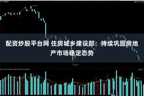配资炒股平台网 住房城乡建设部：持续巩固房地产市场稳定态势