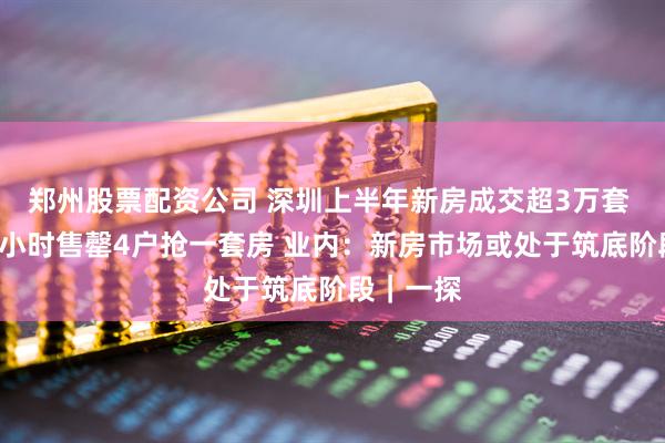 郑州股票配资公司 深圳上半年新房成交超3万套 有楼盘1小时售罄4户抢一套房 业内：新房市场或处于筑底阶段｜一探