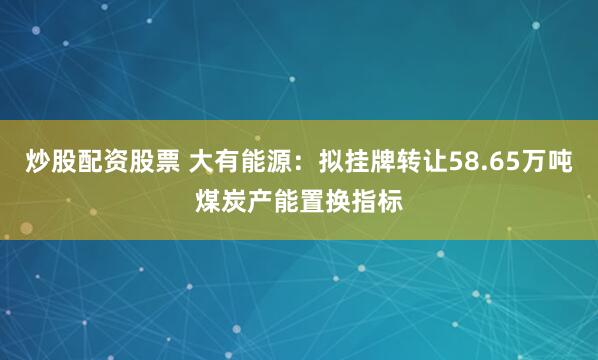 炒股配资股票 大有能源：拟挂牌转让58.65万吨煤炭产能置换指标