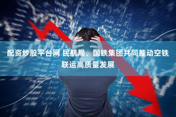 配资炒股平台网 民航局、国铁集团共同推动空铁联运高质量发展
