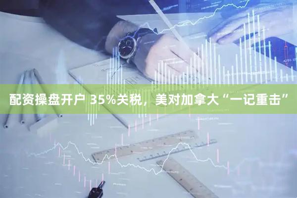 配资操盘开户 35%关税，美对加拿大“一记重击”