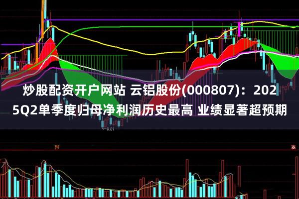 炒股配资开户网站 云铝股份(000807)：2025Q2单季度归母净利润历史最高 业绩显著超预期