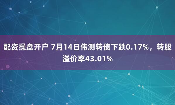 配资操盘开户 7月14日伟测转债下跌0.17%，转股溢价率43.01%