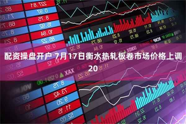 配资操盘开户 7月17日衡水热轧板卷市场价格上调20