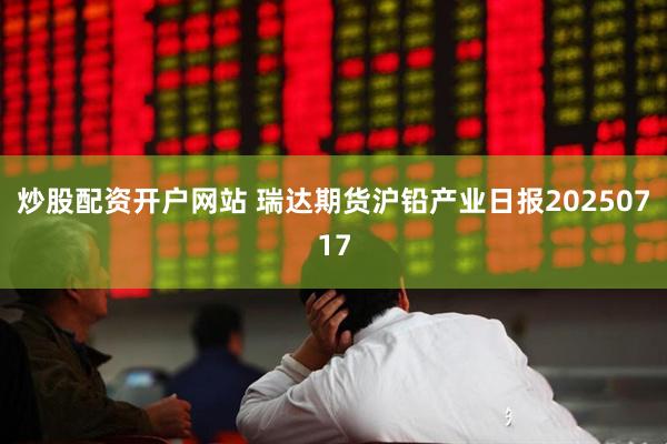 炒股配资开户网站 瑞达期货沪铅产业日报20250717