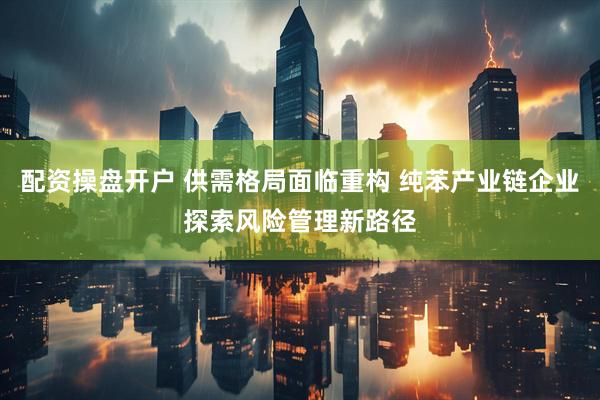 配资操盘开户 供需格局面临重构 纯苯产业链企业探索风险管理新路径