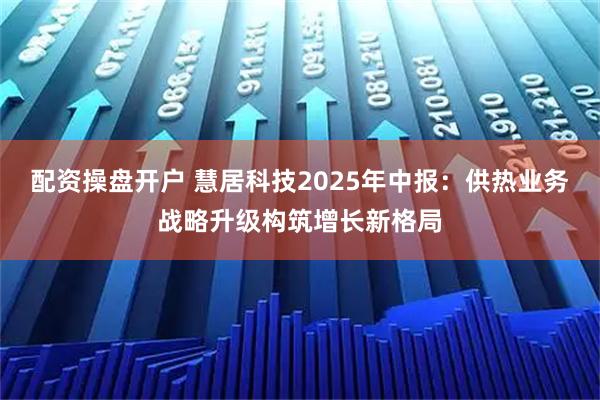 配资操盘开户 慧居科技2025年中报：供热业务战略升级构筑增长新格局