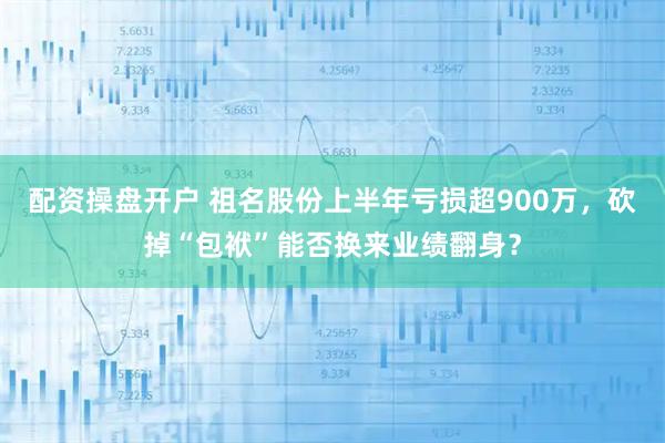 配资操盘开户 祖名股份上半年亏损超900万，砍掉“包袱”能否换来业绩翻身？