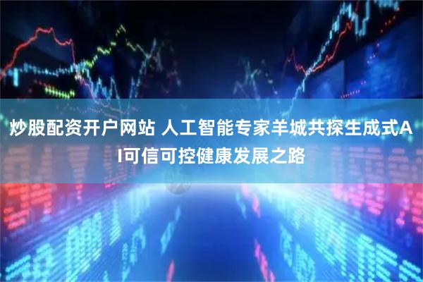 炒股配资开户网站 人工智能专家羊城共探生成式AI可信可控健康发展之路