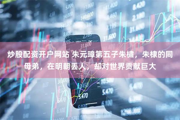 炒股配资开户网站 朱元璋第五子朱橚，朱棣的同母弟，在明朝丢人，却对世界贡献巨大