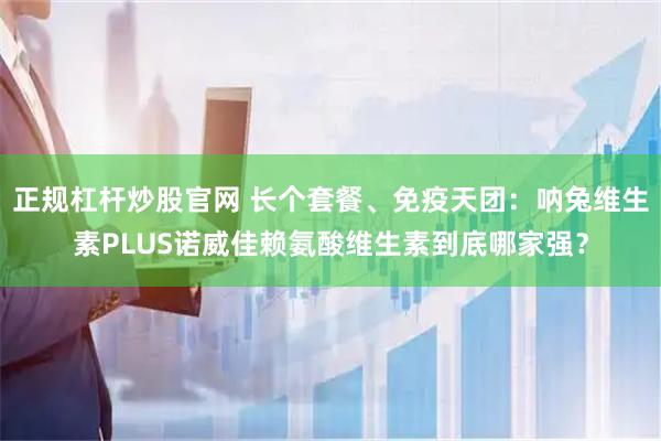 正规杠杆炒股官网 长个套餐、免疫天团：呐兔维生素PLUS诺威佳赖氨酸维生素到底哪家强？