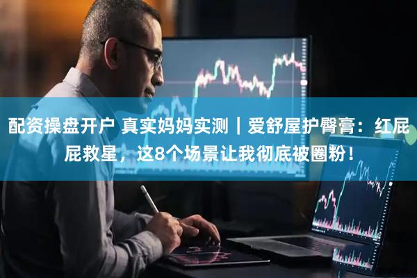 配资操盘开户 真实妈妈实测｜爱舒屋护臀膏：红屁屁救星，这8个场景让我彻底被圈粉！