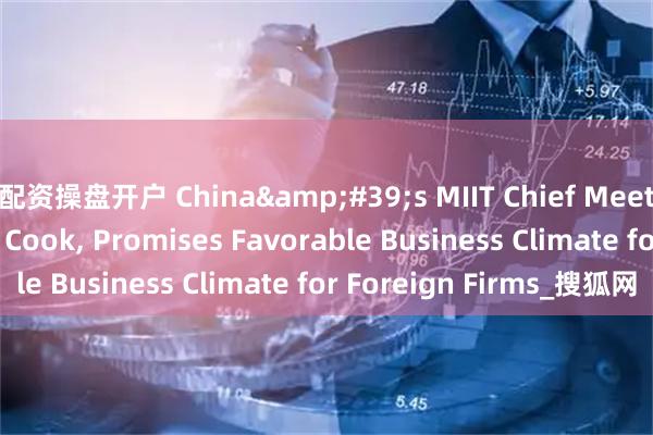 配资操盘开户 China&#39;s MIIT Chief Meets Apple CEO Tim Cook, Promises Favorable Business Climate for Foreign Firms_搜狐网
