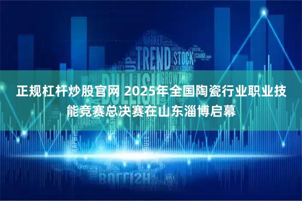 正规杠杆炒股官网 2025年全国陶瓷行业职业技能竞赛总决赛在山东淄博启幕