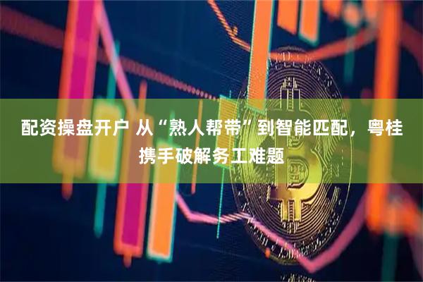 配资操盘开户 从“熟人帮带”到智能匹配，粤桂携手破解务工难题