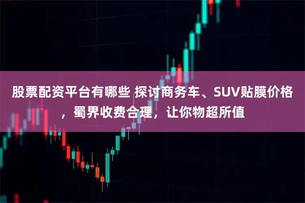 股票配资平台有哪些 探讨商务车、SUV贴膜价格，蜀界收费合理，让你物超所值