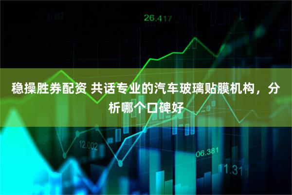 稳操胜券配资 共话专业的汽车玻璃贴膜机构，分析哪个口碑好