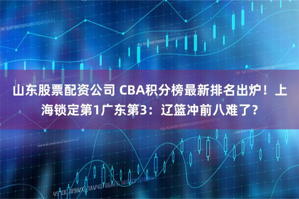 山东股票配资公司 CBA积分榜最新排名出炉！上海锁定第1广东第3：辽篮冲前八难了？