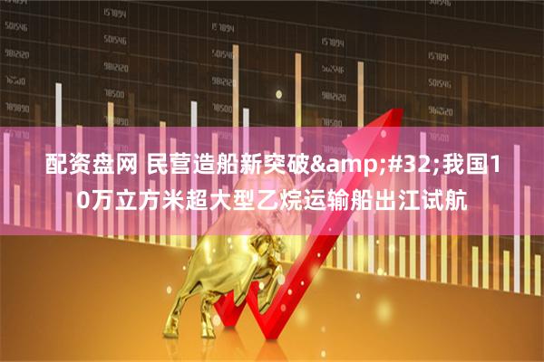配资盘网 民营造船新突破 我国10万立方米超大型乙烷运输船出江试航