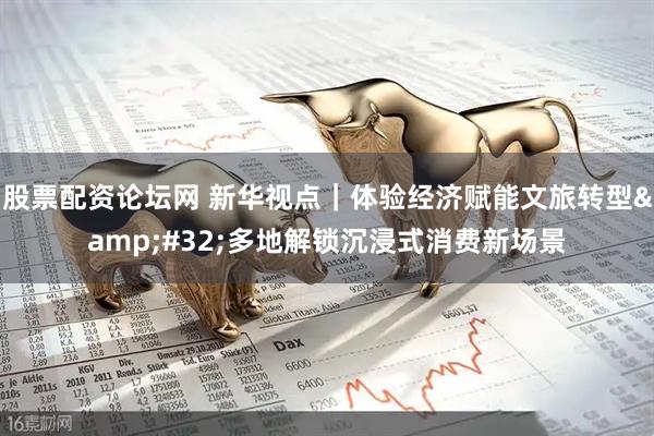 股票配资论坛网 新华视点｜体验经济赋能文旅转型 多地解锁沉浸式消费新场景