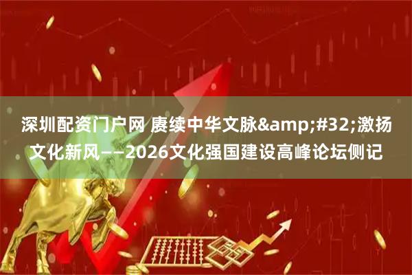 深圳配资门户网 赓续中华文脉 激扬文化新风——2026文化强国建设高峰论坛侧记