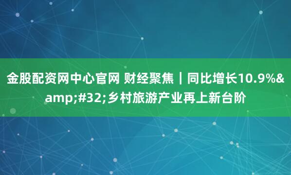 金股配资网中心官网 财经聚焦|同比增长10.9% 乡村旅游产业再上新台阶