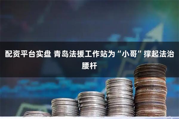 配资平台实盘 青岛法援工作站为“小哥”撑起法治腰杆