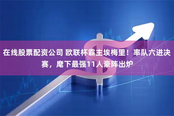 在线股票配资公司 欧联杯霸主埃梅里！率队六进决赛，麾下最强11人豪阵出炉