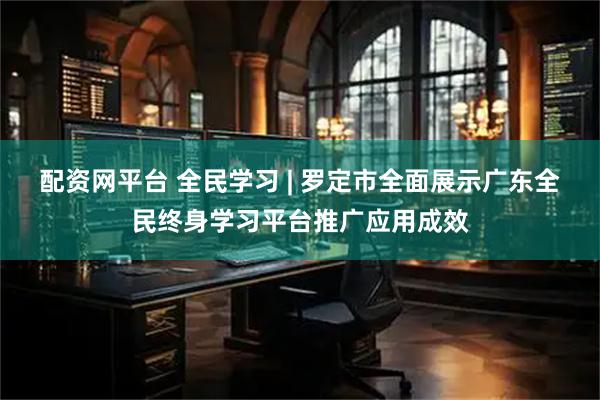 配资网平台 全民学习 | 罗定市全面展示广东全民终身学习平台推广应用成效