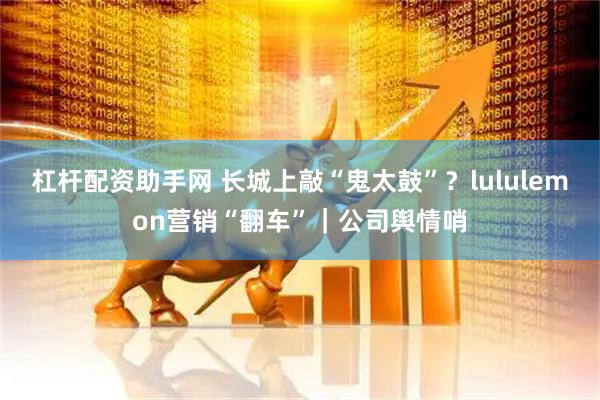 杠杆配资助手网 长城上敲“鬼太鼓”?lululemon营销“翻车”|公司舆情哨