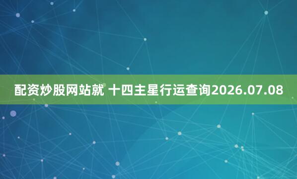 配资炒股网站就 十四主星行运查询2026.07.08