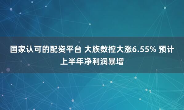 国家认可的配资平台 大族数控大涨6.55% 预计上半年净利润暴增